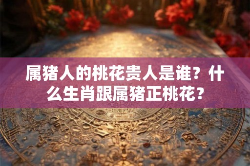 属猪人的桃花贵人是谁？什么生肖跟属猪正桃花？