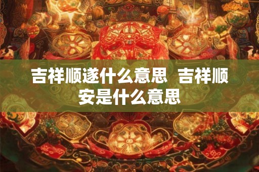 吉祥顺遂什么意思  吉祥顺安是什么意思