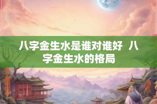 八字金生水是谁对谁好  八字金生水的格局