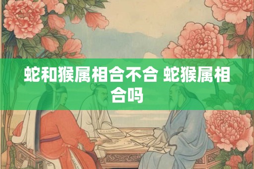 蛇和猴属相合不合 蛇猴属相合吗