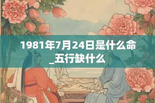 1981年7月24日是什么命_五行缺什么