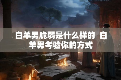 白羊男脆弱是什么样的  白羊男考验你的方式