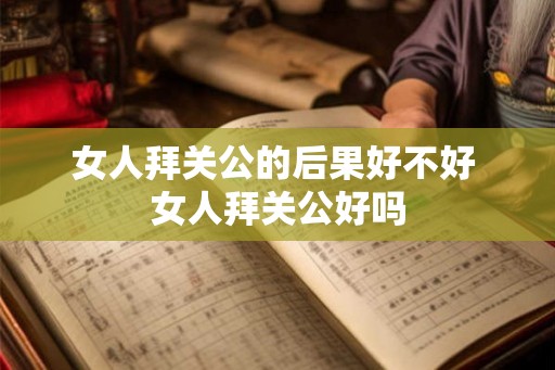 女人拜关公的后果好不好 女人拜关公好吗 女人拜关公的后果好不好 女人拜关公好吗