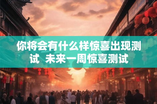 你将会有什么样惊喜出现测试 未来一周惊喜测试 你将会有什么样惊喜出现测试 未来一周惊喜测试