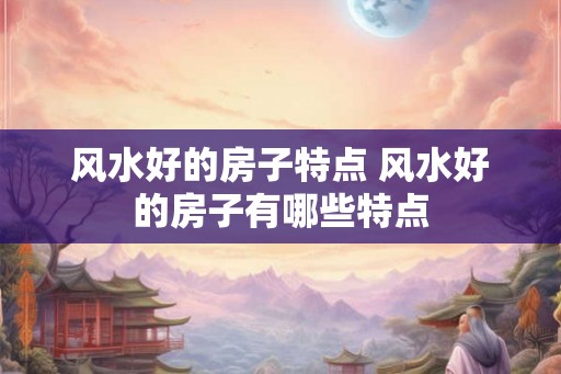 风水好的房子特点 风水好的房子有哪些特点