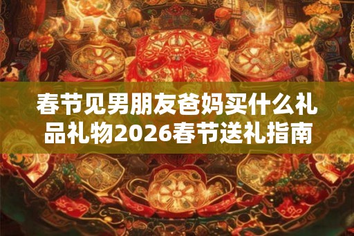 春节见男朋友爸妈买什么礼品礼物2026春节送礼指南