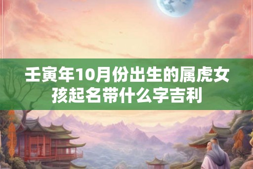 壬寅年10月份出生的属虎女孩起名带什么字吉利 壬寅年10月份出生的属虎女孩起名带什么字吉利