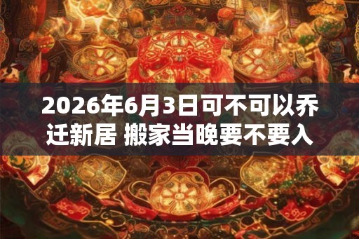 2026年6月3日可不可以乔迁新居 搬家当晚要不要入住