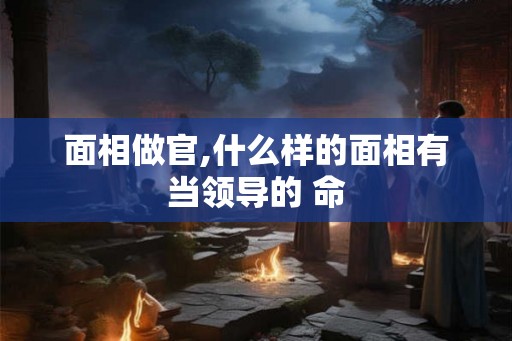 面相做官,什么样的面相有当领导的 命 面相做官,什么样的面相有当领导的 命