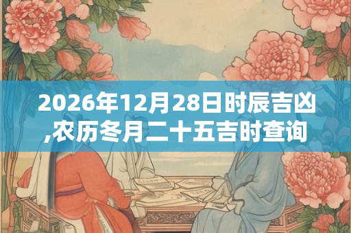 2026年12月28日时辰吉凶,农历冬月二十五吉时查询