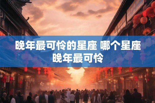 晚年最可怜的星座 哪个星座晚年最可怜 晚年最可怜的星座 哪个星座晚年最可怜