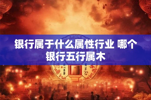 银行属于什么属性行业 哪个银行五行属木 银行属于什么属性行业 哪个银行五行属木