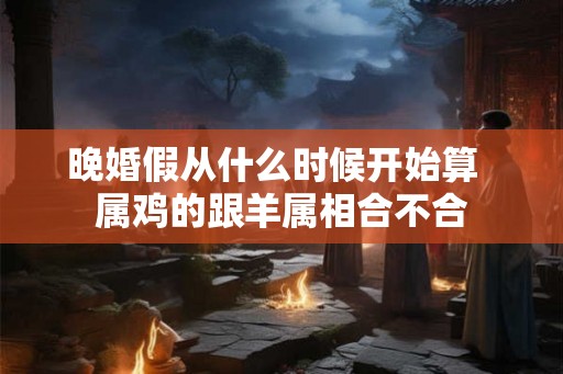 晚婚假从什么时候开始算  属鸡的跟羊属相合不合
