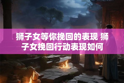 狮子女等你挽回的表现 狮子女挽回行动表现如何