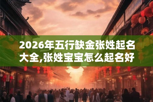 2026年五行缺金张姓起名大全,张姓宝宝怎么起名好？