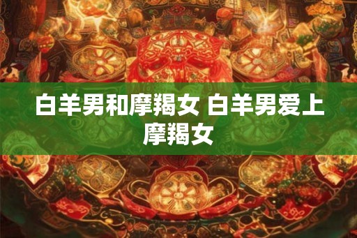 白羊男和摩羯女 白羊男爱上摩羯女