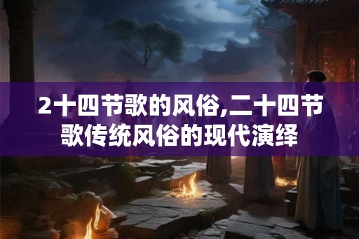 2十四节歌的风俗,二十四节歌传统风俗的现代演绎 2十四节歌的风俗,二十四节歌传统风俗的现代演绎