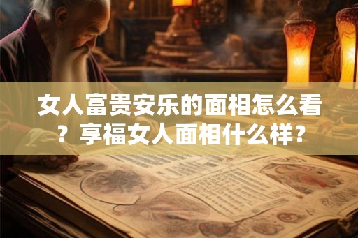 女人富贵安乐的面相怎么看?享福女人面相什么样? 女人富贵安乐的面相怎么看?享福女人面相什么样?