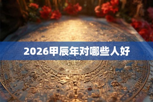 2026甲辰年对哪些人好