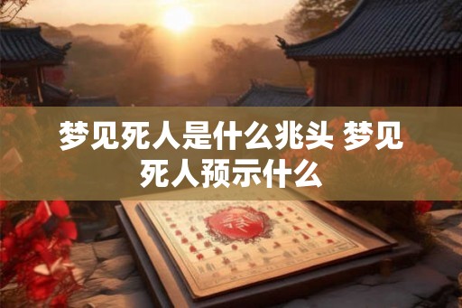 梦见死人是什么兆头 梦见死人预示什么
