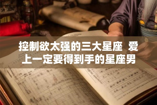 控制欲太强的三大星座  爱上一定要得到手的星座男