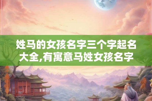 姓马的女孩名字三个字起名大全,有寓意马姓女孩名字推荐！