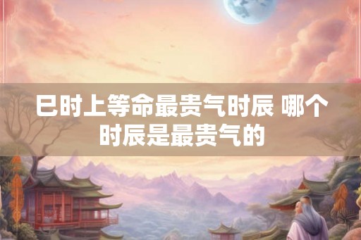巳时上等命最贵气时辰 哪个时辰是最贵气的