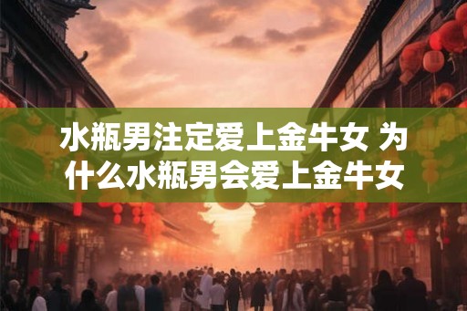 水瓶男注定爱上金牛女 为什么水瓶男会爱上金牛女 水瓶男注定爱上金牛女 为什么水瓶男会爱上金牛女