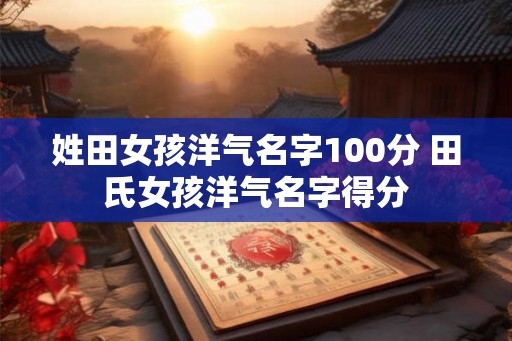 姓田女孩洋气名字100分 田氏女孩洋气名字得分