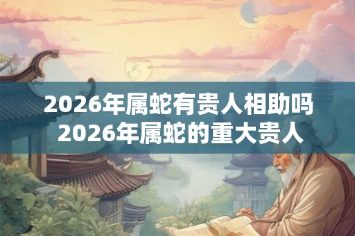 2026年属蛇有贵人相助吗 2026年属蛇的重大贵人
