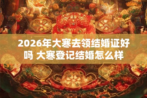 2026年大寒去领结婚证好吗 大寒登记结婚怎么样