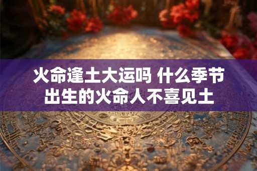 火命逢土大运吗 什么季节出生的火命人不喜见土 火命逢土大运吗 什么季节出生的火命人不喜见土