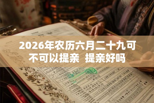 2026年农历六月二十九可不可以提亲  提亲好吗