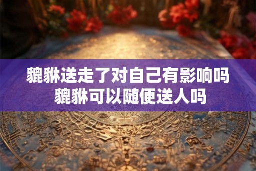 貔貅送走了对自己有影响吗 貔貅可以随便送人吗
