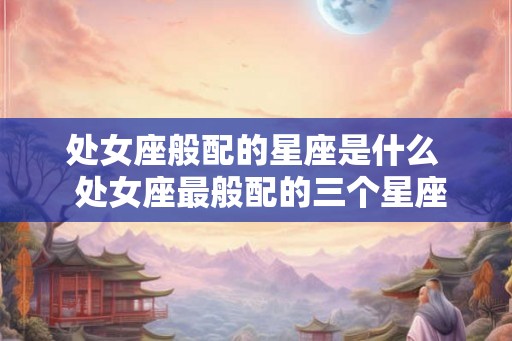 处女座般配的星座是什么 处女座最般配的三个星座 处女座般配的星座是什么 处女座最般配的三个星座
