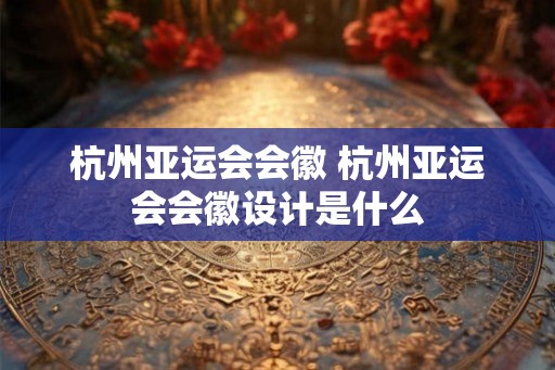 杭州亚运会会徽 杭州亚运会会徽设计是什么 杭州亚运会会徽 杭州亚运会会徽设计是什么