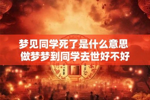 梦见同学死了是什么意思 做梦梦到同学去世好不好