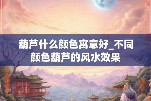 葫芦什么颜色寓意好_不同颜色葫芦的风水效果 葫芦什么颜色寓意好_不同颜色葫芦的风水效果