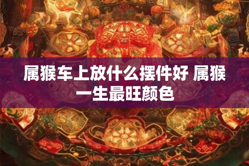 属猴车上放什么摆件好 属猴一生最旺颜色