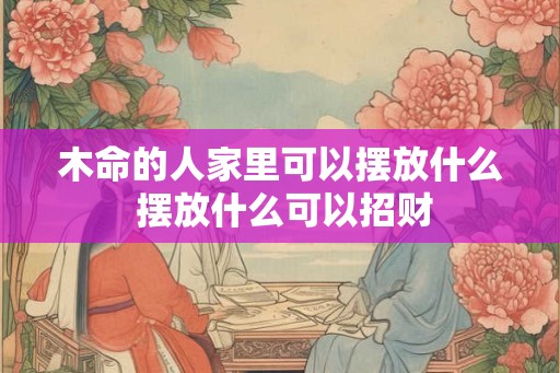 木命的人家里可以摆放什么 摆放什么可以招财