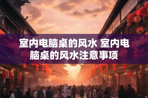 室内电脑桌的风水 室内电脑桌的风水注意事项