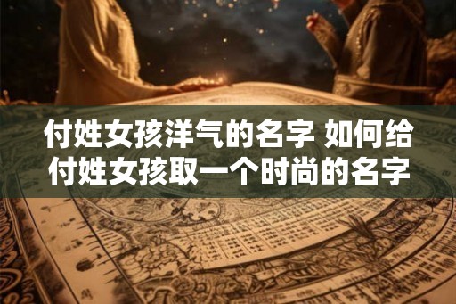 付姓女孩洋气的名字 如何给付姓女孩取一个时尚的名字 付姓女孩洋气的名字 如何给付姓女孩取一个时尚的名字