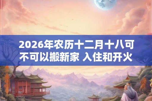 2026年农历十二月十八可不可以搬新家 入住和开火哪个算搬家
