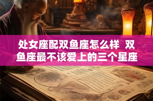 处女座配双鱼座怎么样  双鱼座最不该爱上的三个星座