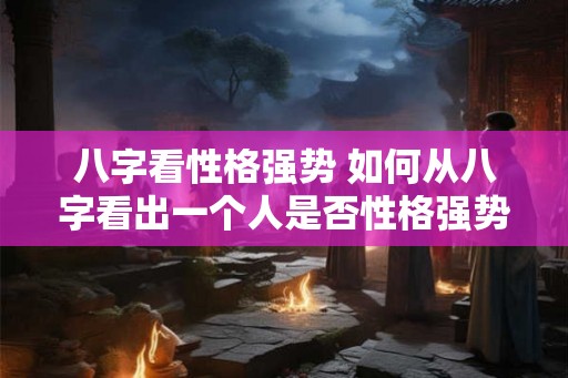 八字看性格强势 如何从八字看出一个人是否性格强势