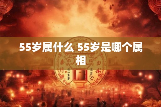 55岁属什么 55岁是哪个属相