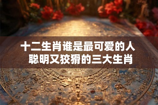 十二生肖谁是最可爱的人 聪明又狡猾的三大生肖 十二生肖谁是最可爱的人 聪明又狡猾的三大生肖