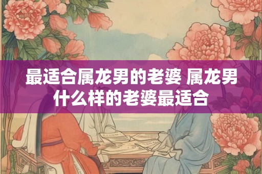 最适合属龙男的老婆 属龙男什么样的老婆最适合