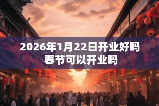 2026年1月22日开业好吗 春节可以开业吗 2026年1月22日开业好吗 春节可以开业吗
