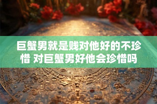 巨蟹男就是贱对他好的不珍惜 对巨蟹男好他会珍惜吗